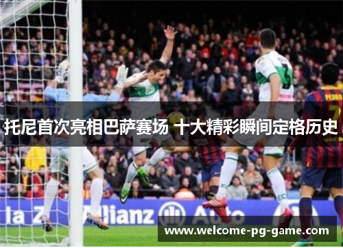 托尼首次亮相巴萨赛场 十大精彩瞬间定格历史