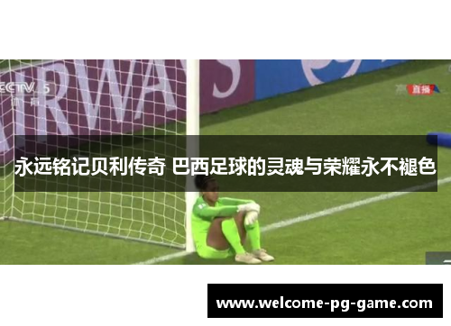 永远铭记贝利传奇 巴西足球的灵魂与荣耀永不褪色