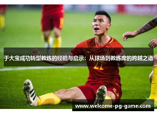 于大宝成功转型教练的经验与启示：从球场到教练席的跨越之道