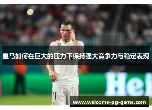 皇马如何在巨大的压力下保持强大竞争力与稳定表现
