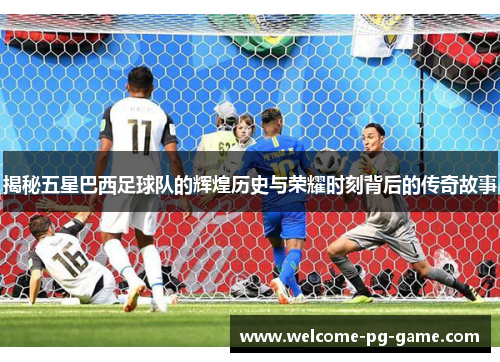 揭秘五星巴西足球队的辉煌历史与荣耀时刻背后的传奇故事