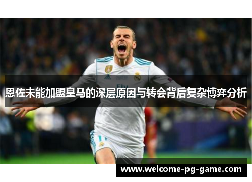 恩佐未能加盟皇马的深层原因与转会背后复杂博弈分析