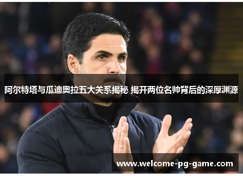 阿尔特塔与瓜迪奥拉五大关系揭秘 揭开两位名帅背后的深厚渊源
