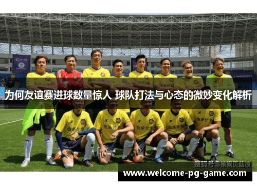 为何友谊赛进球数量惊人 球队打法与心态的微妙变化解析
