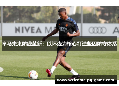 皇马未来防线革新：以怀森为核心打造坚固防守体系