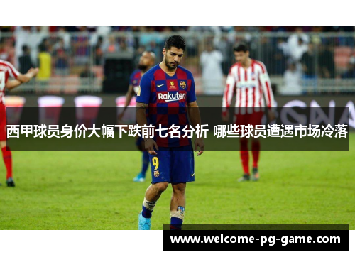 西甲球员身价大幅下跌前七名分析 哪些球员遭遇市场冷落 西甲球员身价大幅下跌前七名分析 哪些球员遭遇市场冷落