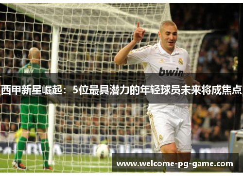 西甲新星崛起：5位最具潜力的年轻球员未来将成焦点