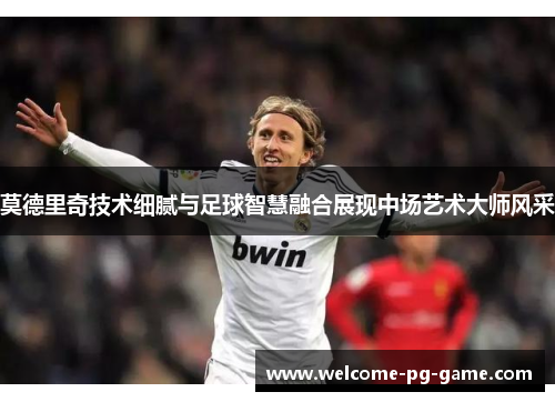 莫德里奇技术细腻与足球智慧融合展现中场艺术大师风采
