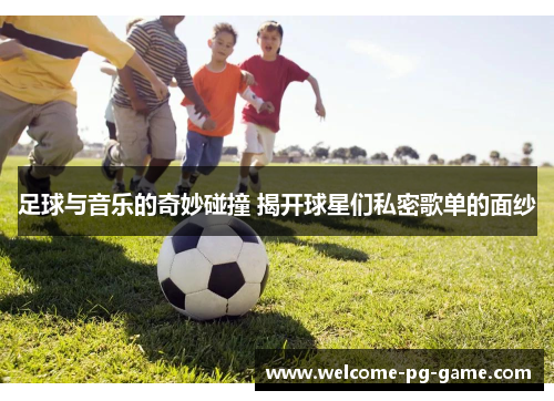 足球与音乐的奇妙碰撞 揭开球星们私密歌单的面纱 足球与音乐的奇妙碰撞 揭开球星们私密歌单的面纱