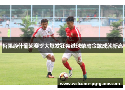 哲凯赖什葡超赛季大爆发狂轰进球荣膺金靴成就新高