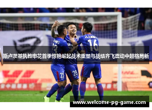 斯卢茨基执教申花首季惊艳崛起战术重塑与战绩齐飞震动中超格局新