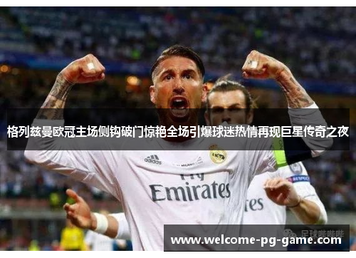 格列兹曼欧冠主场侧钩破门惊艳全场引爆球迷热情再现巨星传奇之夜