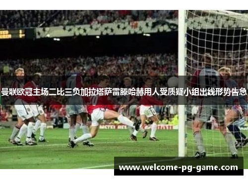 曼联欧冠主场二比三负加拉塔萨雷滕哈赫用人受质疑小组出线形势告急