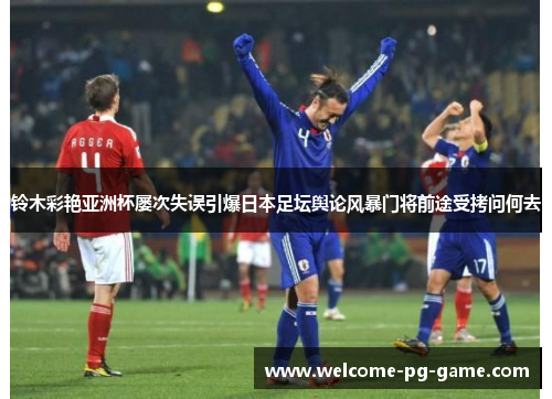 铃木彩艳亚洲杯屡次失误引爆日本足坛舆论风暴门将前途受拷问何去