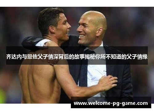 齐达内与恩佐父子情深背后的故事揭秘你所不知道的父子情缘