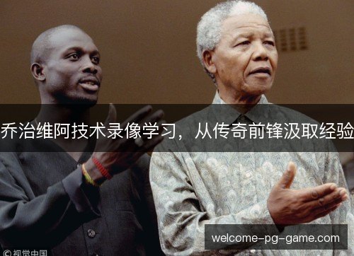 乔治维阿技术录像学习,从传奇前锋汲取经验 乔治维阿技术录像学习,从传奇前锋汲取经验