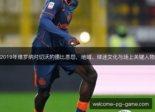 2019年维罗纳对切沃的德比恩怨，地域、球迷文化与场上关键人物
